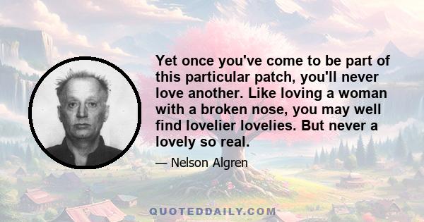 Yet once you've come to be part of this particular patch, you'll never love another. Like loving a woman with a broken nose, you may well find lovelier lovelies. But never a lovely so real.