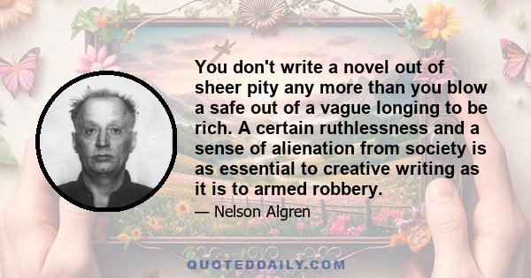 You don't write a novel out of sheer pity any more than you blow a safe out of a vague longing to be rich. A certain ruthlessness and a sense of alienation from society is as essential to creative writing as it is to