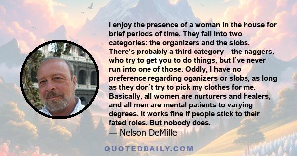 I enjoy the presence of a woman in the house for brief periods of time. They fall into two categories: the organizers and the slobs. There’s probably a third category—the naggers, who try to get you to do things, but