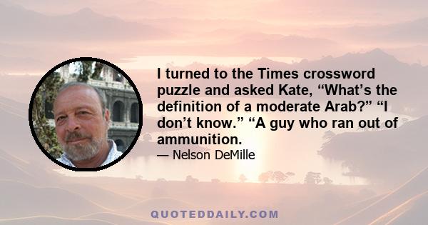 I turned to the Times crossword puzzle and asked Kate, “What’s the definition of a moderate Arab?” “I don’t know.” “A guy who ran out of ammunition.