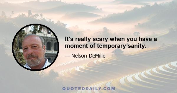 It's really scary when you have a moment of temporary sanity.