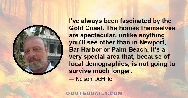 I've always been fascinated by the Gold Coast. The homes themselves are spectacular, unlike anything you'll see other than in Newport, Bar Harbor or Palm Beach. It's a very special area that, because of local