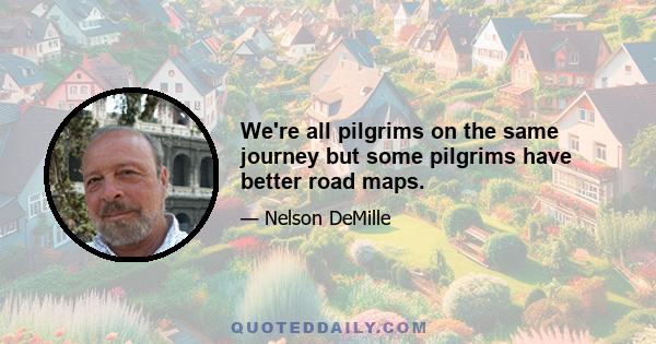 We're all pilgrims on the same journey but some pilgrims have better road maps.