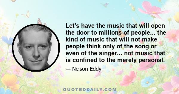 Let's have the music that will open the door to millions of people... the kind of music that will not make people think only of the song or even of the singer... not music that is confined to the merely personal.