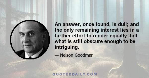 An answer, once found, is dull; and the only remaining interest lies in a further effort to render equally dull what is still obscure enough to be intriguing.