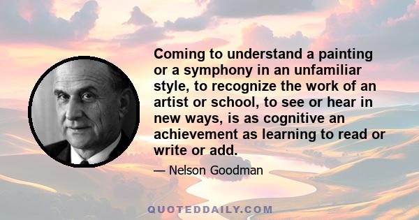 Coming to understand a painting or a symphony in an unfamiliar style, to recognize the work of an artist or school, to see or hear in new ways, is as cognitive an achievement as learning to read or write or add.