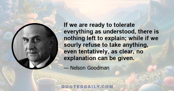 If we are ready to tolerate everything as understood, there is nothing left to explain; while if we sourly refuse to take anything, even tentatively, as clear, no explanation can be given.