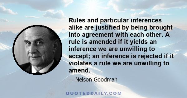 Rules and particular inferences alike are justified by being brought into agreement with each other. A rule is amended if it yields an inference we are unwilling to accept; an inference is rejected if it violates a rule 