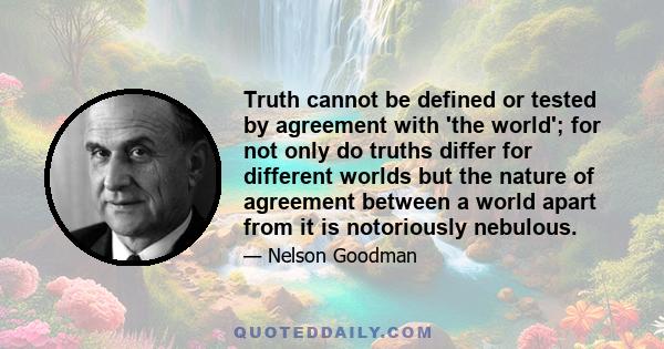 Truth cannot be defined or tested by agreement with 'the world'; for not only do truths differ for different worlds but the nature of agreement between a world apart from it is notoriously nebulous.