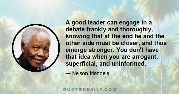 A good leader can engage in a debate frankly and thoroughly, knowing that at the end he and the other side must be closer, and thus emerge stronger. You don't have that idea when you are arrogant, superficial, and