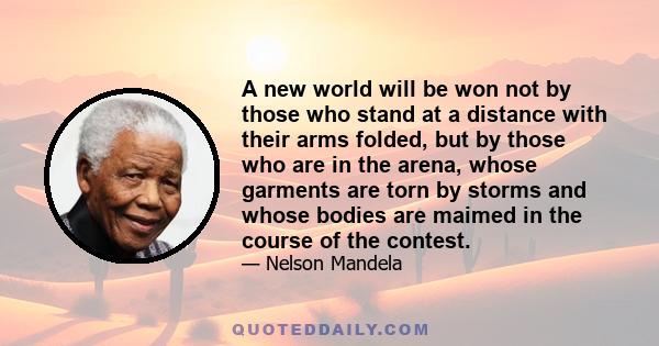 A new world will be won not by those who stand at a distance with their arms folded, but by those who are in the arena, whose garments are torn by storms and whose bodies are maimed in the course of the contest.