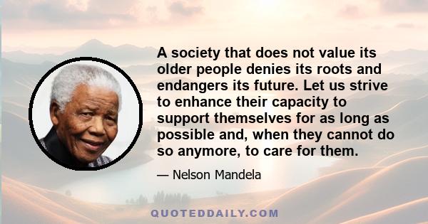 A society that does not value its older people denies its roots and endangers its future. Let us strive to enhance their capacity to support themselves for as long as possible and, when they cannot do so anymore, to