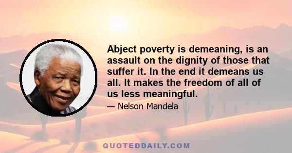 Abject poverty is demeaning, is an assault on the dignity of those that suffer it. In the end it demeans us all. It makes the freedom of all of us less meaningful.