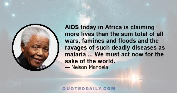 AIDS today in Africa is claiming more lives than the sum total of all wars, famines and floods and the ravages of such deadly diseases as malaria ... We must act now for the sake of the world.