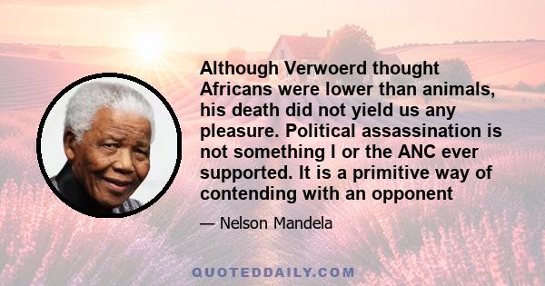 Although Verwoerd thought Africans were lower than animals, his death did not yield us any pleasure. Political assassination is not something I or the ANC ever supported. It is a primitive way of contending with an