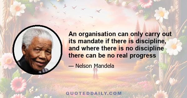 An organisation can only carry out its mandate if there is discipline, and where there is no discipline there can be no real progress