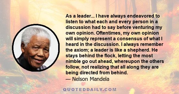 As a leader... I have always endeavored to listen to what each and every person in a discussion had to say before venturing my own opinion. Oftentimes, my own opinion will simply represent a consensus of what I heard in 