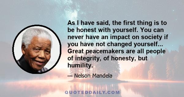 As I have said, the first thing is to be honest with yourself. You can never have an impact on society if you have not changed yourself... Great peacemakers are all people of integrity, of honesty, but humility.