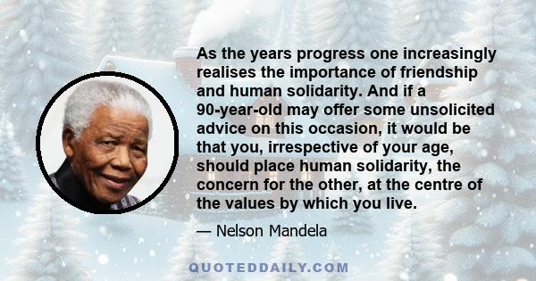 As the years progress one increasingly realises the importance of friendship and human solidarity. And if a 90-year-old may offer some unsolicited advice on this occasion, it would be that you, irrespective of your age, 