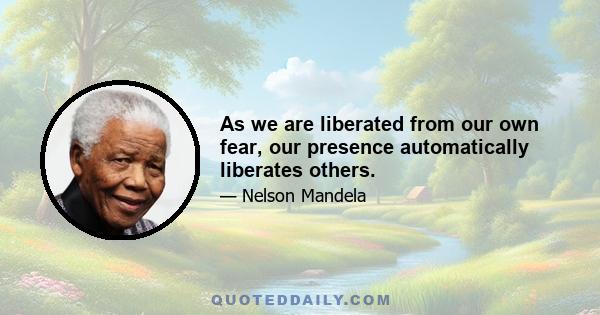 As we are liberated from our own fear, our presence automatically liberates others.