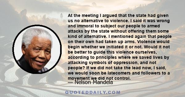 At the meeting I argued that the state had given us no alternative to violence. I said it was wrong and immoral to subject our people to armed attacks by the state without offering them some kind of alternative. I