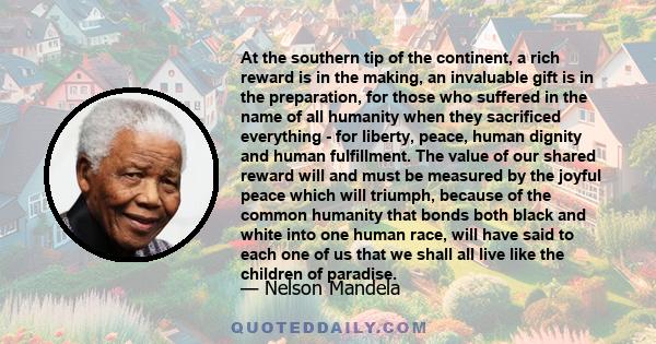 At the southern tip of the continent, a rich reward is in the making, an invaluable gift is in the preparation, for those who suffered in the name of all humanity when they sacrificed everything - for liberty, peace,