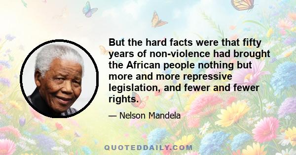 But the hard facts were that fifty years of non-violence had brought the African people nothing but more and more repressive legislation, and fewer and fewer rights.