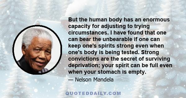 But the human body has an enormous capacity for adjusting to trying circumstances. I have found that one can bear the unbearable if one can keep one's spirits strong even when one's body is being tested. Strong