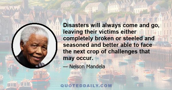 Disasters will always come and go, leaving their victims either completely broken or steeled and seasoned and better able to face the next crop of challenges that may occur.