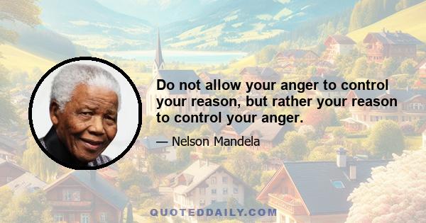 Do not allow your anger to control your reason, but rather your reason to control your anger.