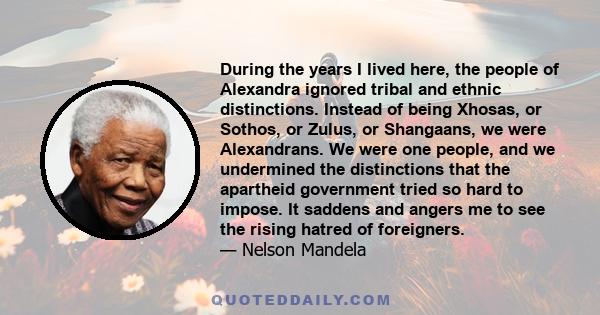 During the years I lived here, the people of Alexandra ignored tribal and ethnic distinctions. Instead of being Xhosas, or Sothos, or Zulus, or Shangaans, we were Alexandrans. We were one people, and we undermined the