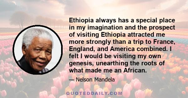 Ethiopia always has a special place in my imagination and the prospect of visiting Ethiopia attracted me more strongly than a trip to France, England, and America combined. I felt I would be visiting my own genesis,