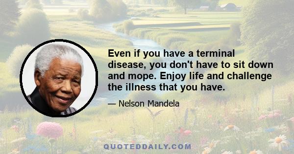 Even if you have a terminal disease, you don't have to sit down and mope. Enjoy life and challenge the illness that you have.