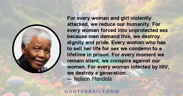 For every woman and girl violently attacked, we reduce our humanity. For every woman forced into unprotected sex because men demand this, we destroy dignity and pride. Every woman who has to sell her life for sex we