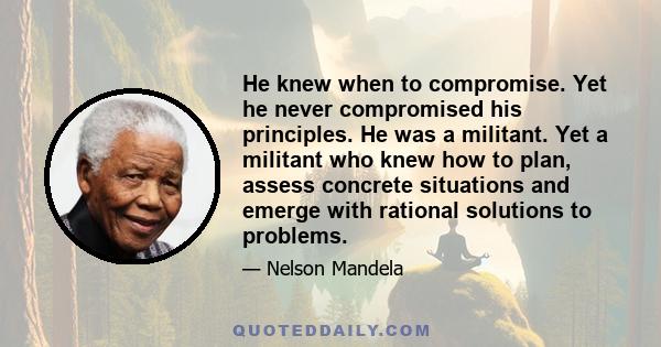 He knew when to compromise. Yet he never compromised his principles. He was a militant. Yet a militant who knew how to plan, assess concrete situations and emerge with rational solutions to problems.