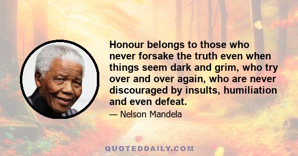 Honour belongs to those who never forsake the truth even when things seem dark and grim, who try over and over again, who are never discouraged by insults, humiliation and even defeat.