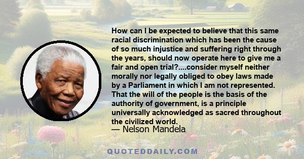 How can I be expected to believe that this same racial discrimination which has been the cause of so much injustice and suffering right through the years, should now operate here to give me a fair and open