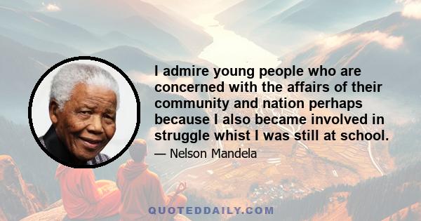 I admire young people who are concerned with the affairs of their community and nation perhaps because I also became involved in struggle whist I was still at school.