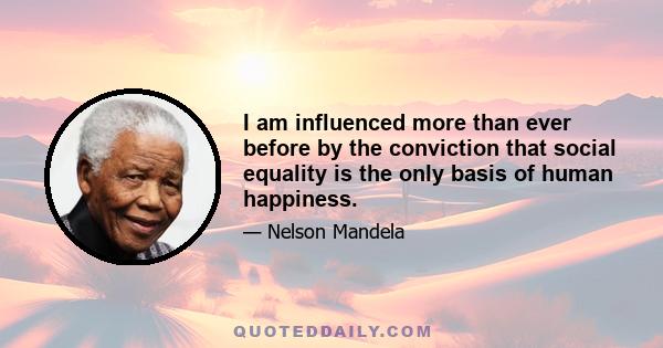 I am influenced more than ever before by the conviction that social equality is the only basis of human happiness.