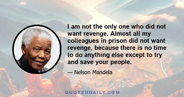 I am not the only one who did not want revenge. Almost all my colleagues in prison did not want revenge, because there is no time to do anything else except to try and save your people.