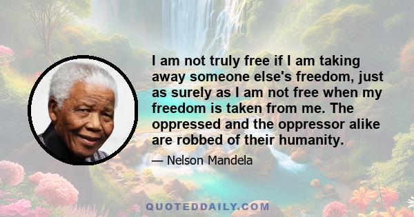 I am not truly free if I am taking away someone else's freedom, just as surely as I am not free when my freedom is taken from me. The oppressed and the oppressor alike are robbed of their humanity.