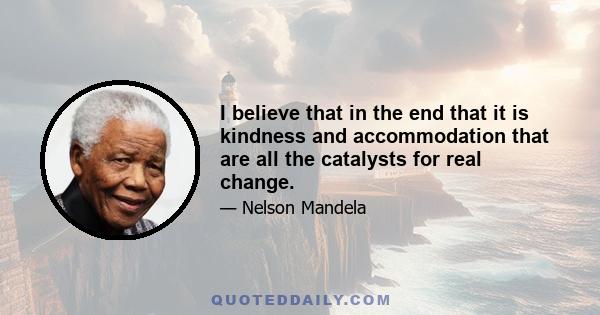 I believe that in the end that it is kindness and accommodation that are all the catalysts for real change.