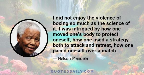 I did not enjoy the violence of boxing so much as the science of it. I was intrigued by how one moved one's body to protect oneself, how one used a strategy both to attack and retreat, how one paced oneself over a match.