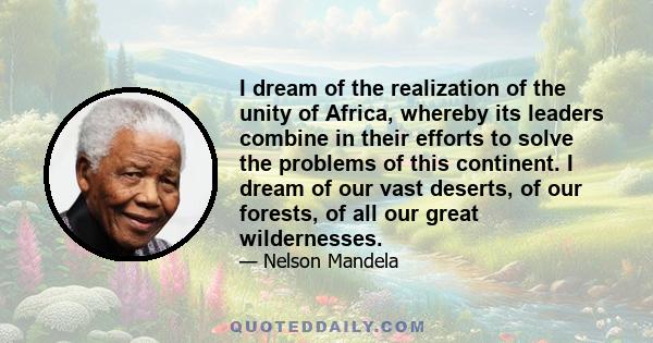 I dream of the realization of the unity of Africa, whereby its leaders combine in their efforts to solve the problems of this continent. I dream of our vast deserts, of our forests, of all our great wildernesses.