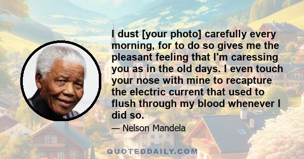 I dust [your photo] carefully every morning, for to do so gives me the pleasant feeling that I'm caressing you as in the old days. I even touch your nose with mine to recapture the electric current that used to flush