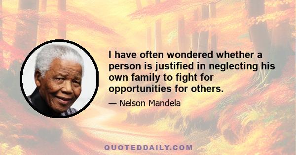 I have often wondered whether a person is justified in neglecting his own family to fight for opportunities for others.