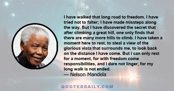 I have walked that long road to freedom. I have tried not to falter; I have made missteps along the way. But I have discovered the secret that after climbing a great hill, one only finds that there are many more hills