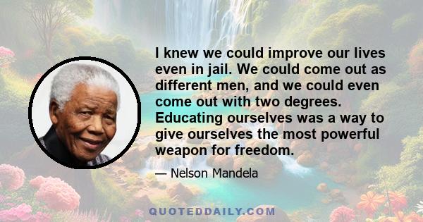 I knew we could improve our lives even in jail. We could come out as different men, and we could even come out with two degrees. Educating ourselves was a way to give ourselves the most powerful weapon for freedom.