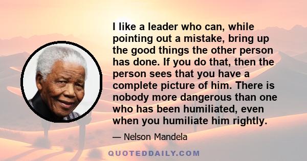 I like a leader who can, while pointing out a mistake, bring up the good things the other person has done. If you do that, then the person sees that you have a complete picture of him. There is nobody more dangerous