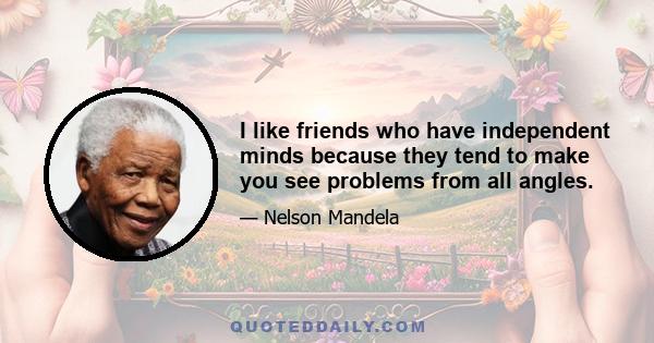 I like friends who have independent minds because they tend to make you see problems from all angles.